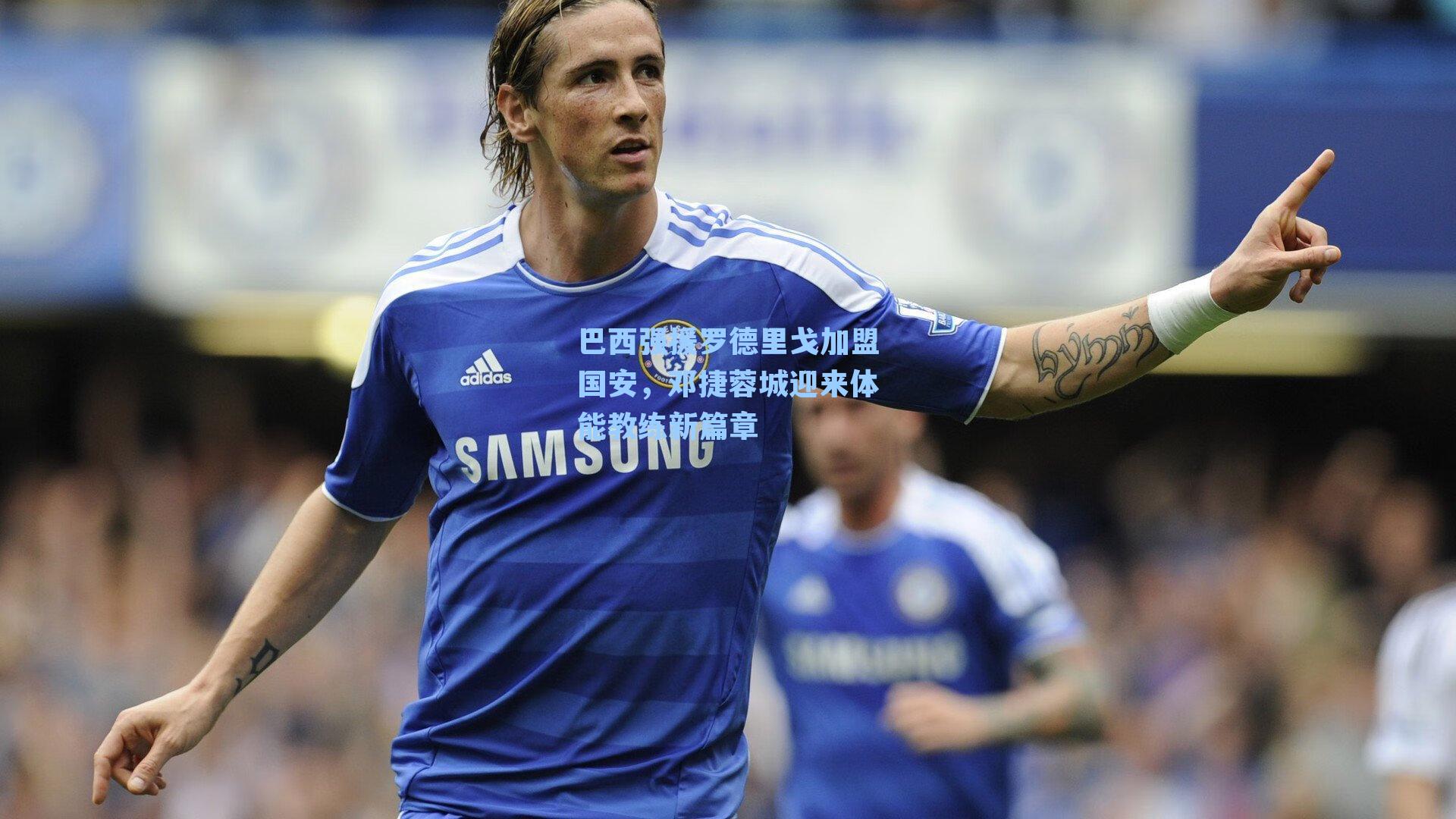 巴西强援罗德里戈加盟国安，邓捷蓉城迎来体能教练新篇章